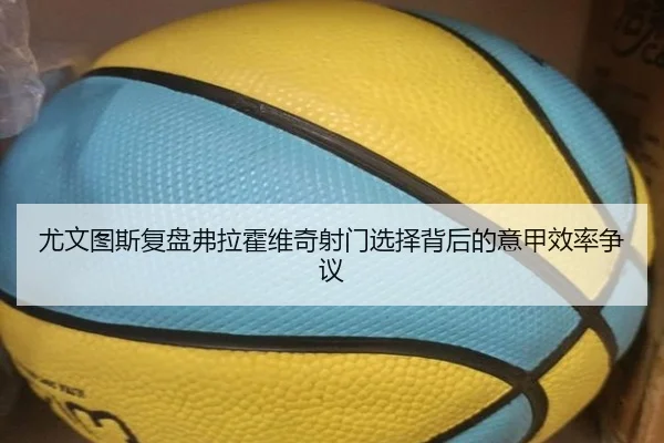 尤文图斯复盘弗拉霍维奇射门选择背后的意甲效率争议