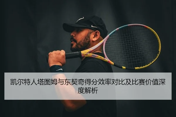 凯尔特人塔图姆与东契奇得分效率对比及比赛价值深度解析