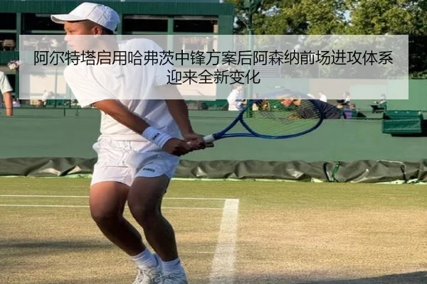 阿尔特塔启用哈弗茨中锋方案后阿森纳前场进攻体系迎来全新变化