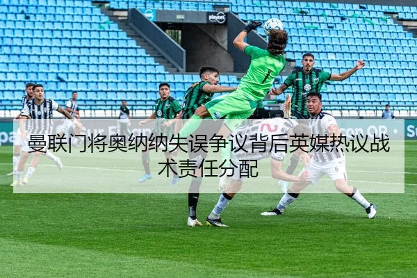 曼联门将奥纳纳失误争议背后英媒热议战术责任分配