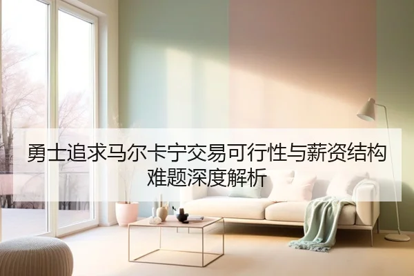 勇士追求马尔卡宁交易可行性与薪资结构难题深度解析