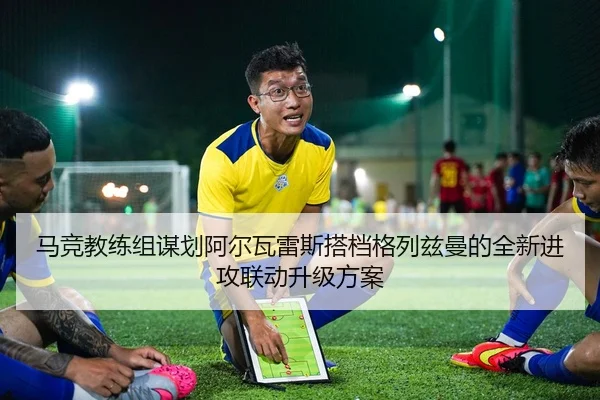 马竞教练组谋划阿尔瓦雷斯搭档格列兹曼的全新进攻联动升级方案
